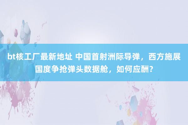 bt核工厂最新地址 中国首射洲际导弹，西方施展国度争抢弹头数据舱，如何应酬？