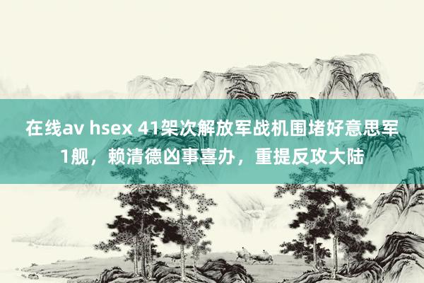 在线av hsex 41架次解放军战机围堵好意思军1舰，赖清德凶事喜办，重提反攻大陆