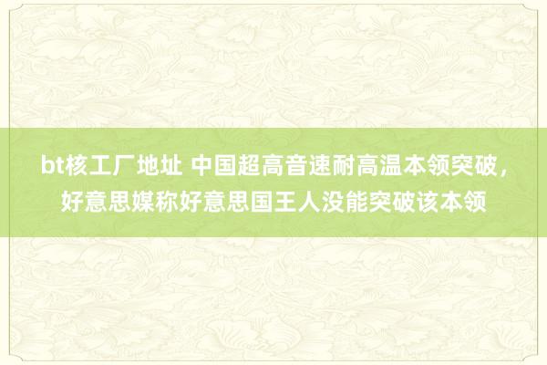 bt核工厂地址 中国超高音速耐高温本领突破，好意思媒称好意思国王人没能突破该本领