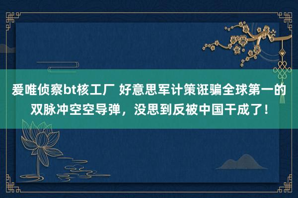 爰唯侦察bt核工厂 好意思军计策诳骗全球第一的双脉冲空空导弹，没思到反被中国干成了！