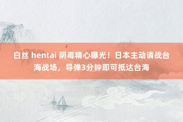 白丝 hentai 阴毒精心曝光！日本主动请战台海战场，导弹3分钟即可抵达台海