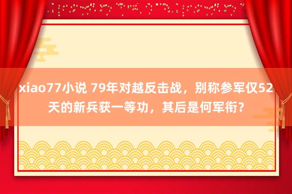 xiao77小说 79年对越反击战，别称参军仅52天的新兵获一等功，其后是何军衔？