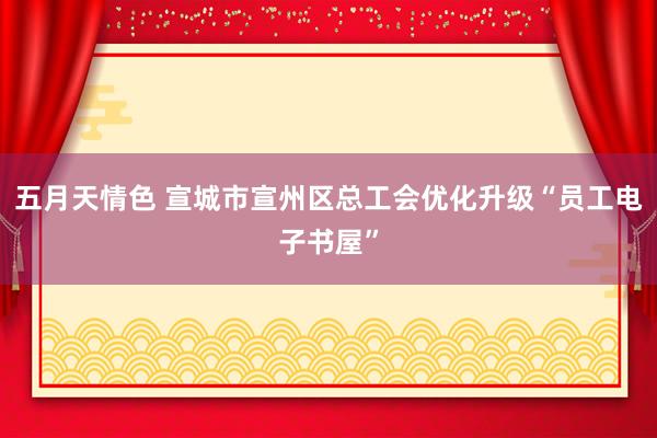 五月天情色 宣城市宣州区总工会优化升级“员工电子书屋”