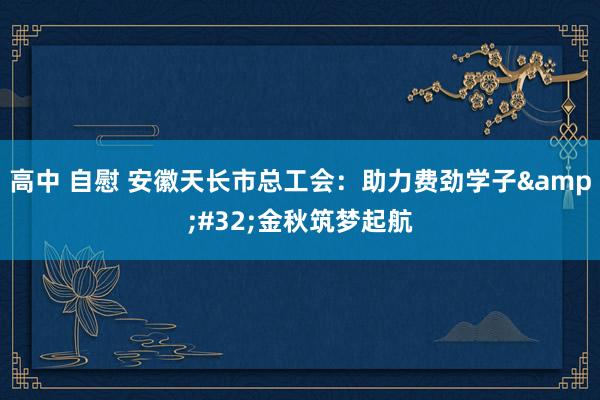 高中 自慰 安徽天长市总工会：助力费劲学子&#32;金秋筑梦起航