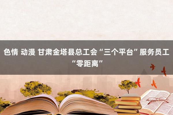 色情 动漫 甘肃金塔县总工会“三个平台”服务员工“零距离”