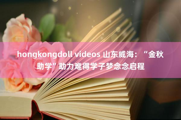 hongkongdoll videos 山东威海：“金秋助学”助力难得学子梦念念启程