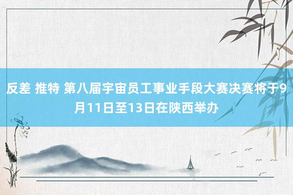 反差 推特 第八届宇宙员工事业手段大赛决赛将于9月11日至13日在陕西举办