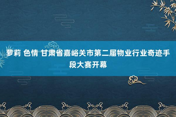 萝莉 色情 甘肃省嘉峪关市第二届物业行业奇迹手段大赛开幕