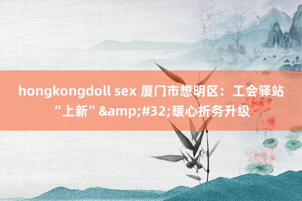 hongkongdoll sex 厦门市想明区：工会驿站“上新”&#32;暖心折务升级