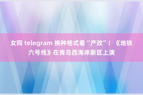 女同 telegram 换种格式看“产改”！《地铁六号线》在青岛西海岸新区上演