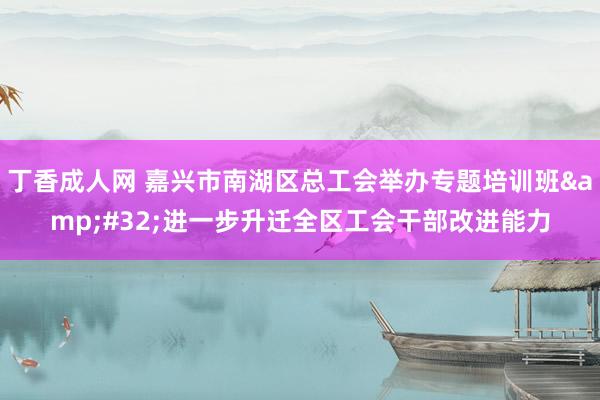 丁香成人网 嘉兴市南湖区总工会举办专题培训班&#32;进一步升迁全区工会干部改进能力