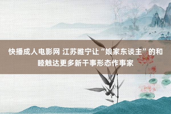 快播成人电影网 江苏睢宁让“娘家东谈主”的和睦触达更多新干事形态作事家