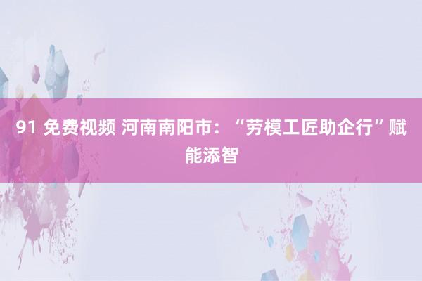 91 免费视频 河南南阳市：“劳模工匠助企行”赋能添智