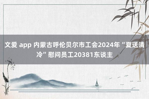 文爱 app 内蒙古呼伦贝尔市工会2024年“夏送清冷”慰问员工20381东谈主