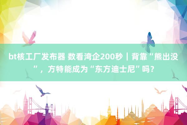 bt核工厂发布器 数看湾企200秒｜背靠“熊出没”，方特能成为“东方迪士尼”吗？