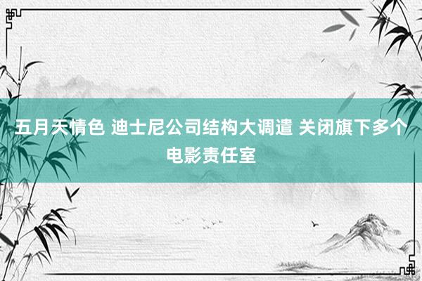 五月天情色 迪士尼公司结构大调遣 关闭旗下多个电影责任室