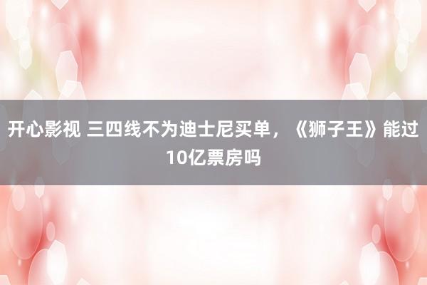 开心影视 三四线不为迪士尼买单，《狮子王》能过10亿票房吗