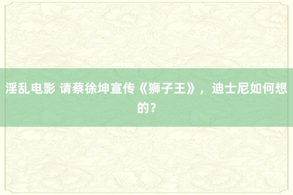 淫乱电影 请蔡徐坤宣传《狮子王》，迪士尼如何想的？