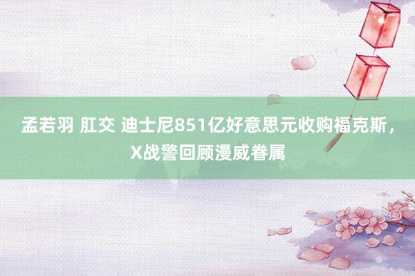 孟若羽 肛交 迪士尼851亿好意思元收购福克斯，X战警回顾漫威眷属