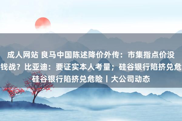 成人网站 良马中国陈述降价外传：市集指点价没变；是否加入价钱战？比亚迪：要证实本人考量；硅谷银行陷挤兑危险丨大公司动态