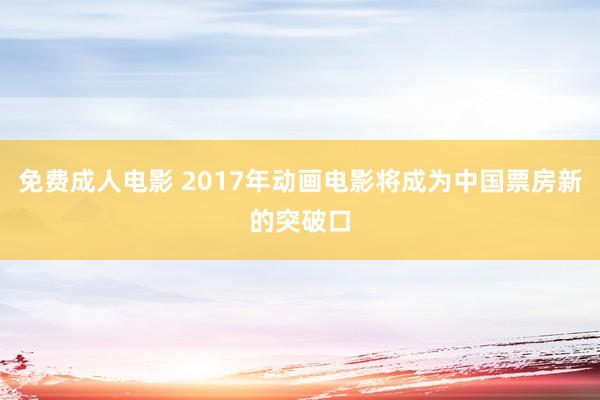 免费成人电影 2017年动画电影将成为中国票房新的突破口