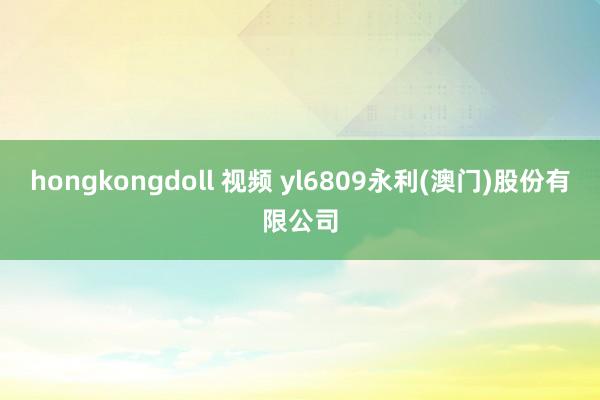 hongkongdoll 视频 yl6809永利(澳门)股份有限公司