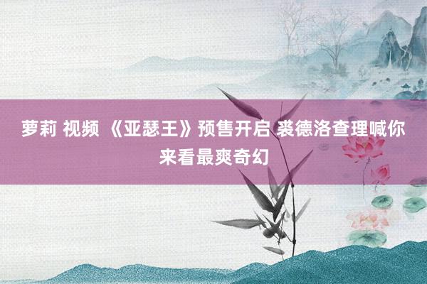 萝莉 视频 《亚瑟王》预售开启 裘德洛查理喊你来看最爽奇幻