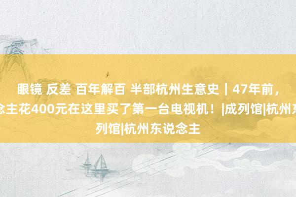 眼镜 反差 百年解百 半部杭州生意史｜47年前，有东说念主花400元在这里买了第一台电视机！|成列馆|杭州东说念主