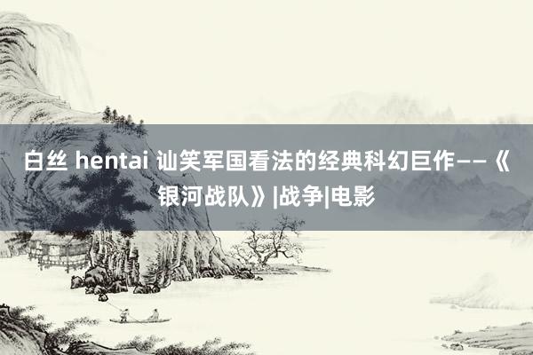 白丝 hentai 讪笑军国看法的经典科幻巨作——《银河战队》|战争|电影