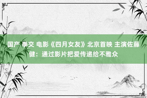 国产 拳交 电影《四月女友》北京首映 主演佐藤健：通过影片把爱传递给不雅众