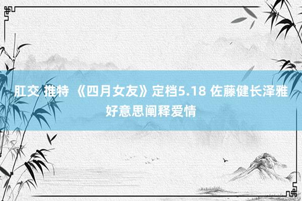 肛交 推特 《四月女友》定档5.18 佐藤健长泽雅好意思阐释爱情