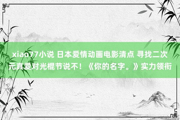 xiao77小说 日本爱情动画电影清点 寻找二次元真爱对光棍节说不！《你的名字。》实力领衔