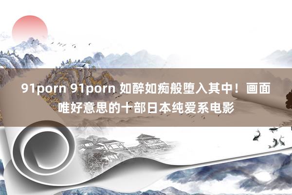 91porn 91porn 如醉如痴般堕入其中！画面唯好意思的十部日本纯爱系电影