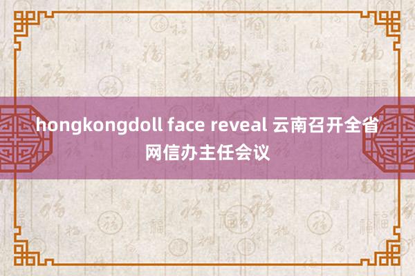 hongkongdoll face reveal 云南召开全省网信办主任会议