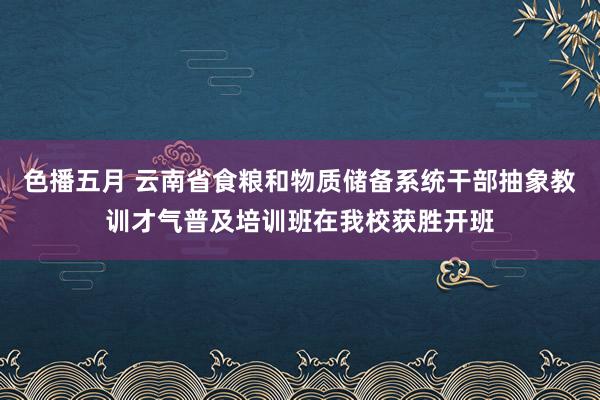 色播五月 云南省食粮和物质储备系统干部抽象教训才气普及培训班在我校获胜开班