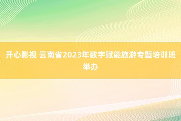 开心影视 云南省2023年数字赋能旅游专题培训班举办