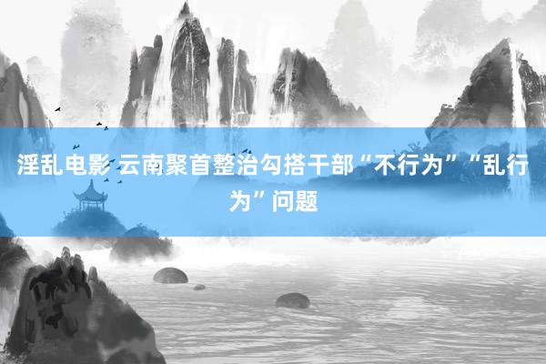 淫乱电影 云南聚首整治勾搭干部“不行为”“乱行为”问题