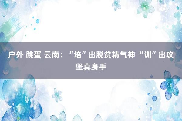 户外 跳蛋 云南：“培”出脱贫精气神 “训”出攻坚真身手