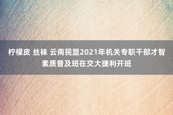 柠檬皮 丝袜 云南民盟2021年机关专职干部才智素质普及班在交大捷利开班