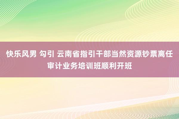 快乐风男 勾引 云南省指引干部当然资源钞票离任审计业务培训班顺利开班