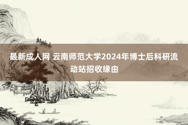 最新成人网 云南师范大学2024年博士后科研流动站招收缘由