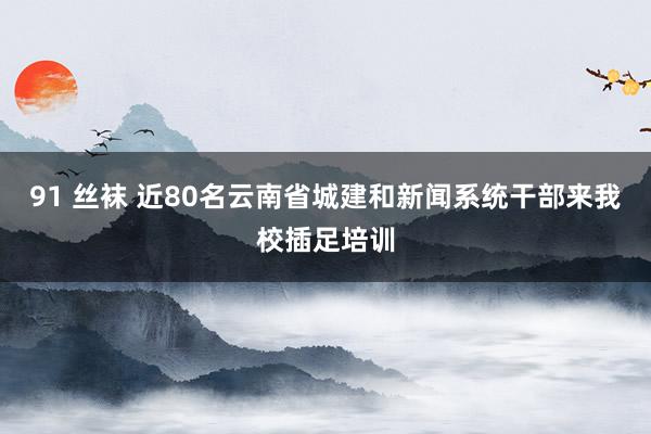 91 丝袜 近80名云南省城建和新闻系统干部来我校插足培训