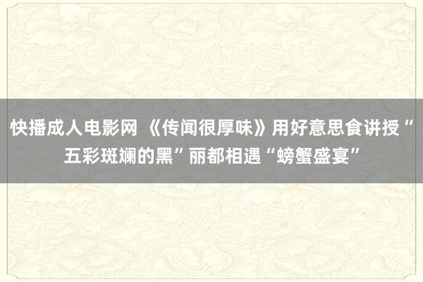 快播成人电影网 《传闻很厚味》用好意思食讲授“五彩斑斓的黑”丽都相遇“螃蟹盛宴”