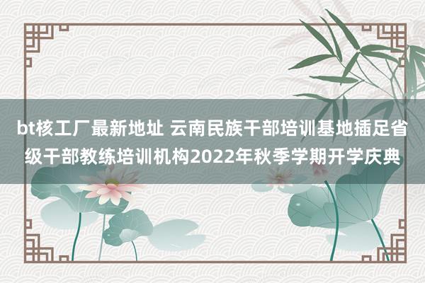 bt核工厂最新地址 云南民族干部培训基地插足省级干部教练培训机构2022年秋季学期开学庆典