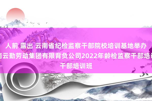 人前 露出 云南省纪检监察干部院校培训基地举办云南云勤劳动集团有限背负公司2022年龄检监察干部培训班