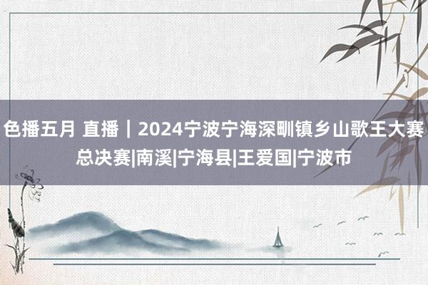 色播五月 直播｜2024宁波宁海深甽镇乡山歌王大赛总决赛|南溪|宁海县|王爱国|宁波市