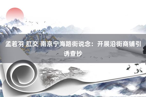 孟若羽 肛交 南京宁海路街说念：开展沿街商铺引诱查抄