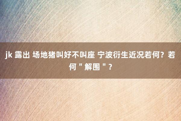 jk 露出 场地猪叫好不叫座 宁波衍生近况若何？若何＂解围＂？