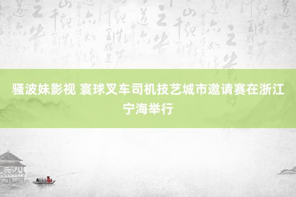 骚波妹影视 寰球叉车司机技艺城市邀请赛在浙江宁海举行