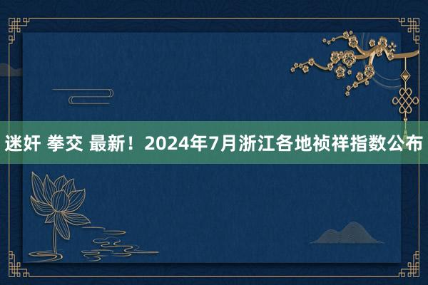 迷奸 拳交 最新！2024年7月浙江各地祯祥指数公布